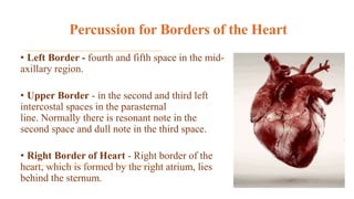 Percussion for Borders of the Heart
• Left Border - fourth and fifth space in the mid-
axillary region.
• Upper Border - in the second and third left
intercostal spaces in the parasternal
line. Normally there is resonant note in the
second space and dull note in the third space.
• Right Border of Heart - Right border of the
heart, which is formed by the right atrium, lies
behind the sternum.
 