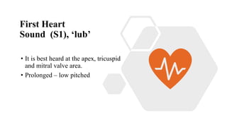First Heart
Sound (S1), ‘lub’
• It is best heard at the apex, tricuspid
and mitral valve area.
• Prolonged – low pitched
 