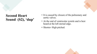 Second Heart
Sound (S2), ‘dup’
• It is caused by closure of the pulmonary and
aortic valves.
• At the end of ventricular systole and is best
heard at the left sternal edge.
• Shorter- High pitched.
 