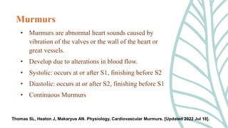 • Murmurs are abnormal heart sounds caused by
vibration of the valves or the wall of the heart or
great vessels.
• Develop due to alterations in blood flow.
• Systolic: occurs at or after S1, finishing before S2
• Diastolic: occurs at or after S2, finishing before S1
• Continuous Murmurs
Murmurs
Thomas SL, Heaton J, Makaryus AN. Physiology, Cardiovascular Murmurs. [Updated 2022 Jul 18].
 