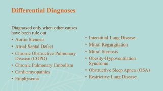 Diagnosed only when other causes
have been rule out
• Aortic Stenosis
• Atrial Septal Defect
• Chronic Obstructive Pulmonary
Disease (COPD)
• Chronic Pulmonary Embolism
• Cardiomyopathies
• Emphysema
Differential Diagnoses
• Interstitial Lung Disease
• Mitral Regurgitation
• Mitral Stenosis
• Obesity-Hypoventilation
Syndrome
• Obstructive Sleep Apnea (OSA)
• Restrictive Lung Disease
 