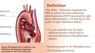 Definition
• By WHO - Pulmonary hypertension
(PH) is defined as mean pulmonary
arterial pressure (PAP) measured by right
heart catheterization ≥ 25 mm Hg at rest.
Leads to right sided heart failure.
• It is an umbrella term for many
different diseases which lead to
increased pressure in the pulmonary
arteries.
• Normal pressure is 14-18mmHg at rest
• 20-25mmHg on exercise.
Hoeper MM, Bogaard HJ, Condliffe R, et al.
Definitions and diagnosis of pulmonary
hypertension. J Am Coll Cardiol. 2013
 