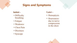 Signs and Symptoms
Initial -
• Difficulty
breathing
• Fatigue
• Weakness
• Chest Pain
• Dizziness
• Syncope
Later -
• Hemoptysis
• Hoarseness-
due to nerve
compression
in the chest
 