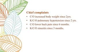 Chief complaints
• C/O increased body weight since 2yrs.
• K/C/O pulmonary hypertension since 2 yrs.
• C/O lower back pain since 6 months.
• K/C/O sinusitis since 3 months.
 