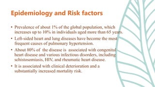 • Prevalence of about 1% of the global population, which
increases up to 10% in individuals aged more than 65 years.
• Left-sided heart and lung diseases have become the most
frequent causes of pulmonary hypertension.
• About 80% of the disease is associated with congenital
heart disease and various infectious disorders, including
schistosomiasis, HIV, and rheumatic heart disease.
• It is associated with clinical deterioration and a
substantially increased mortality risk.
Epidemiology and Risk factors
 