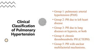 Clinical
Classification
of Pulmonary
Hypertension
• Group 1: pulmonary arterial
hypertension (PAH)
• Group 2: PH due to left heart
disease
• Group 3: PH due to lung
diseases or hypoxia, or both
• Group 4: chronic
thromboembolic PH (CTEPH)
• Group 5: PH with unclear
multifactorial mechanisms.
 