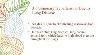 • Includes PH due to chronic lung disease and/or
hypoxia.
• Due restrictive lung diseases, lung cannot
expand fully which leads to high blood pressure
throughout the lungs.
3. Pulmonary Hypertension Due to
Lung Disease
 