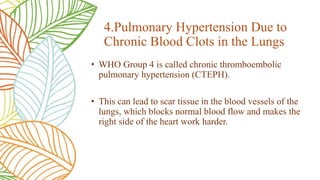 • WHO Group 4 is called chronic thromboembolic
pulmonary hypertension (CTEPH).
• This can lead to scar tissue in the blood vessels of the
lungs, which blocks normal blood flow and makes the
right side of the heart work harder.
4.Pulmonary Hypertension Due to
Chronic Blood Clots in the Lungs
 