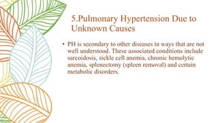 • PH is secondary to other diseases in ways that are not
well understood. These associated conditions include
sarcoidosis, sickle cell anemia, chronic hemolytic
anemia, splenectomy (spleen removal) and certain
metabolic disorders.
5.Pulmonary Hypertension Due to
Unknown Causes
 
