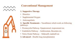Conventional Management
1. Supportive Therapy
• Diuretics
• Supplemental Oxygen
• Anticoagulants
2. Specific Treatments – Vasodilators which work on following
pathways.
• Prostacyclin Pathway- Epoprostenol, treprostenol etc.
• Endothelin Pathway – Ambrisentan, Bosenten etc.
• Nitric Oxide Pathway – Sildenafil, tadalafil etc
3. Advanced – Double lung transplantation
 