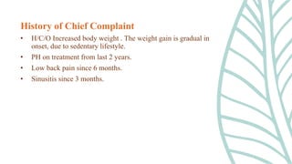 History of Chief Complaint
• H/C/O Increased body weight . The weight gain is gradual in
onset, due to sedentary lifestyle.
• PH on treatment from last 2 years.
• Low back pain since 6 months.
• Sinusitis since 3 months.
 
