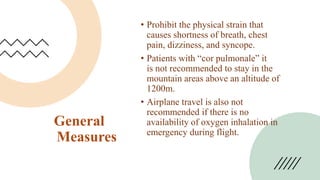 General
Measures
• Prohibit the physical strain that
causes shortness of breath, chest
pain, dizziness, and syncope.
• Patients with “cor pulmonale” it
is not recommended to stay in the
mountain areas above an altitude of
1200m.
• Airplane travel is also not
recommended if there is no
availability of oxygen inhalation in
emergency during flight.
 