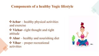 Components of a healthy Yogic lifestyle
Achar – healthy physical activities
and exercise
 Vichar- right thought and right
attitude
 Ahar – healthy and nourishing diet
 Vihar – proper recreational
activities
 