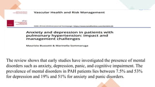 The review shows that early studies have investigated the presence of mental
disorders such as anxiety, depression, panic, and cognitive impairment. The
prevalence of mental disorders in PAH patients lies between 7.5% and 53%
for depression and 19% and 51% for anxiety and panic disorders.
 