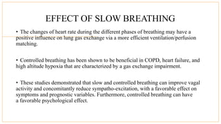 EFFECT OF SLOW BREATHING
• The changes of heart rate during the different phases of breathing may have a
positive influence on lung gas exchange via a more efficient ventilation/perfusion
matching.
• Controlled breathing has been shown to be beneficial in COPD, heart failure, and
high altitude hypoxia that are characterized by a gas exchange impairment.
• These studies demonstrated that slow and controlled breathing can improve vagal
activity and concomitantly reduce sympatho-excitation, with a favorable effect on
symptoms and prognostic variables. Furthermore, controlled breathing can have
a favorable psychological effect.
 