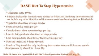 DASH Diet To Stop Hypertension
• Originated in the 1990s.
• Subjects included in the study were advised to follow just the dietary interventions and
not include any other lifestyle modifications to avoid confounding factors. It included-
• Vegetables: about five servings per day
• Fruits: about five meals per day
• Carbohydrates: about seven servings per day
• Low-fat dairy products: about two servings per day
• Lean meat products: about two or fewer servings per day
• Nuts and seeds: 2 to 3 times per week
• Results - They found that only the dietary intervention alone could decrease systolic
blood pressure by about 6 to 11 mm Hg.
Challa HJ, Ameer MA, Uppaluri KR. DASH Diet To Stop Hypertension. [Updated 2022 May 15].
 