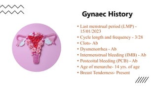 Gynaec History
• Last menstrual period (LMP) -
15/01/2023
• Cycle length and frequency - 3/28
• Clots- Ab
• Dysmenorrhea - Ab
• Intermenstrual bleeding (IMB) - Ab
• Postcoital bleeding (PCB) - Ab
• Age of menarche- 14 yrs. of age
• Breast Tenderness- Present
 