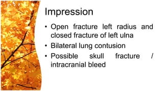 Impression
• Open fracture left radius and
  closed fracture of left ulna
• Bilateral lung contusion
• Possible     skull    fracture /
  intracranial bleed
 