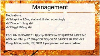 Management
Medications:
-IV Morphine 2.5mg stat and titrated accordingly
-IV Zinacef 1.5mg stat
-IV Flagyl 500mg stat

FBC: Hb:16.3/WBC:11.1(Lymp:38.9/Gran:57.5)HCT:51.4/PLT:345
ABG on HFM: pH:7.397/pCO2:30/pO2:57.8/HCO3:20.1/BE:-5.9
Coagulation profile, RP, GXM 4 pint packed cell were ordered
 