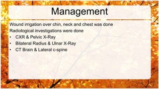 Management
Wound irrigation over chin, neck and chest was done
Radiological investigations were done
• CXR & Pelvic X-Ray
• Bilateral Radius & Ulnar X-Ray
• CT Brain & Lateral c-spine
 