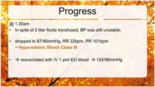 Progress
@ 1.30am
• In spite of 2 liter fluids transfused, BP was still unstable;

• dropped to 87/46mmHg, RR 32bpm, PR 101bpm
  ~ Hypovolemic Shock Class III

•  resuscitated with IV 1 pint EO blood  125/96mmHg
 