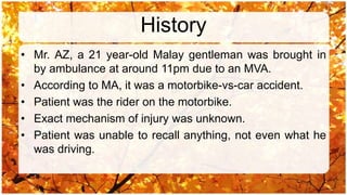 History
• Mr. AZ, a 21 year-old Malay gentleman was brought in
  by ambulance at around 11pm due to an MVA.
• According to MA, it was a motorbike-vs-car accident.
• Patient was the rider on the motorbike.
• Exact mechanism of injury was unknown.
• Patient was unable to recall anything, not even what he
  was driving.
 