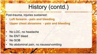 History (contd.)
Post-trauma, injuries sustained:
• Left forearm - pain and bleeding
• Upper chest abrasions - pain and bleeding

•   No LOC, no headache
•   No ENT bleed
•   No SOB
•   No abdominal pain, no nausea/vomiting
 