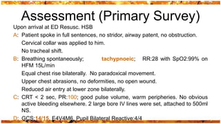 Assessment (Primary Survey)
Upon arrival at ED Resusc. HSB
A: Patient spoke in full sentences, no stridor, airway patent, no obstruction.
   Cervical collar was applied to him.
   No tracheal shift.
B: Breathing spontaneously;          tachypnoeic; RR:28 with SpO2:99% on
   HFM 15L/min
   Equal chest rise bilaterally. No paradoxical movement.
   Upper chest abrasions, no deformities, no open wound.
   Reduced air entry at lower zone bilaterally.
C: CRT < 2 sec, PR:100; good pulse volume, warm peripheries. No obvious
   active bleeding elsewhere. 2 large bore IV lines were set, attached to 500ml
   NS.
D: GCS:14/15, E4V4M6, Pupil Bilateral Reactive:4/4
 