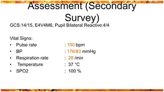 Assessment (Secondary
               Survey)
GCS:14/15, E4V4M6, Pupil Bilateral Reactive:4/4

Vital Signs:
• Pulse rate             : 100 bpm
• BP                     : 176/83 mmHg
• Respiration rate       : 28 /min
• Temperature            : 37 °C
• SPO2                   : 100 %
 