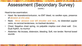 Assessment (Secondary Survey)
                                  (contd.)

Head-to-toe examination:
• Head: No lacerations/contusion, no ENT bleed, no swollen eyes, presence
  of abrasion at chin area
• Neck: Minor abrasion over left shoulder and neck, no distended jugular
  veins, no cervical tenderness, no tracheal deviation
• Chest: Negative chest spring, no palpable crepitus over chest wall. Cvs:
  Dual rhythm, no murmur
• Abdomen: No bruises, distension, bleeding. Soft, non tender. Normal bowel
  sounds
 