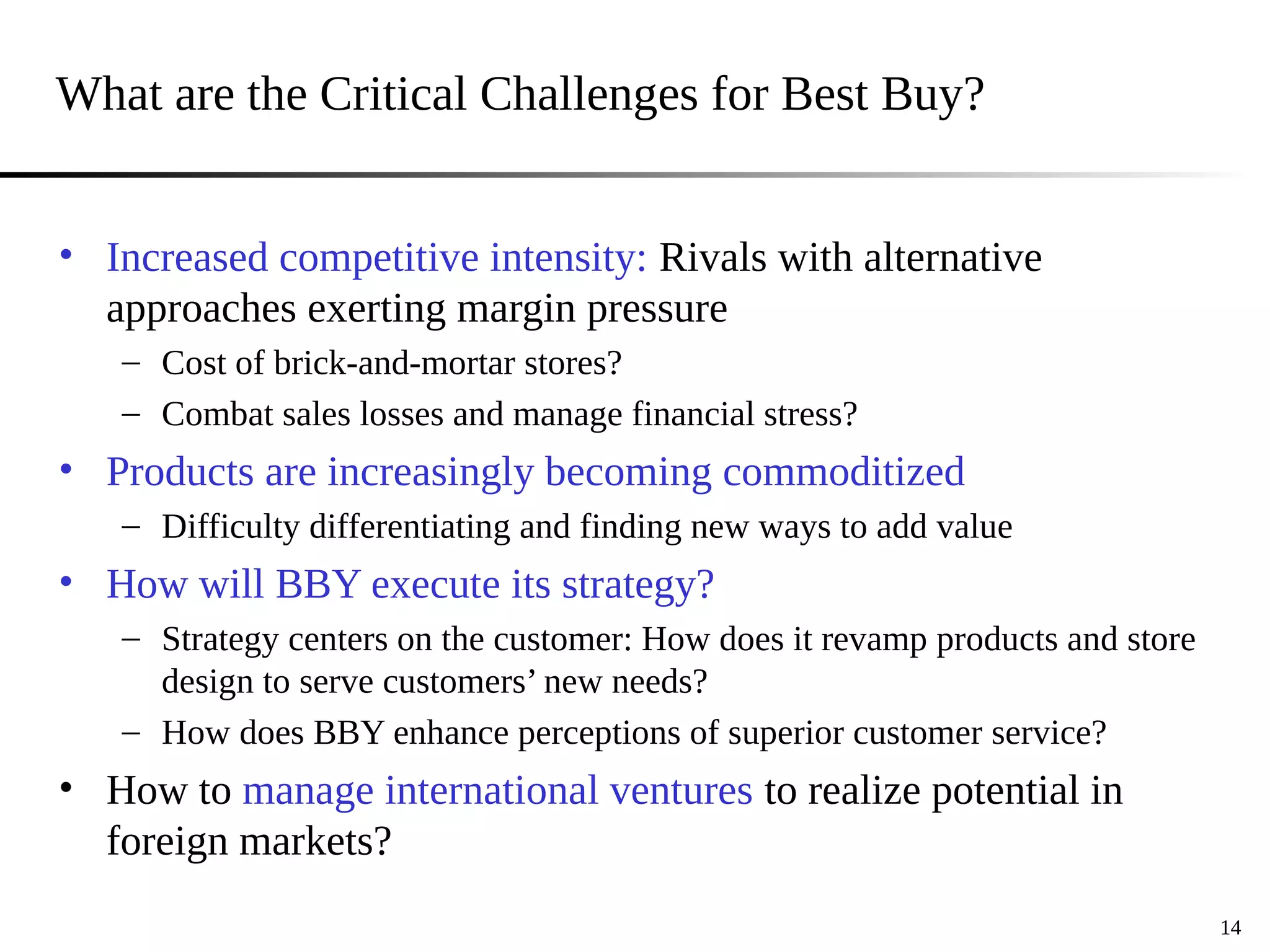 What are the Critical Challenges for Best Buy?
• Increased competitive intensity: Rivals with alternative
approaches exerting margin pressure
– Cost of brick-and-mortar stores?
– Combat sales losses and manage financial stress?
• Products are increasingly becoming commoditized
– Difficulty differentiating and finding new ways to add value
• How will BBY execute its strategy?
– Strategy centers on the customer: How does it revamp products and store
design to serve customers’ new needs?
– How does BBY enhance perceptions of superior customer service?
• How to manage international ventures to realize potential in
foreign markets?
14
 
