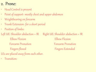 2. Prone: 
• Head Control is present 
• Point of support- mostly chest and upper abdomen 
• Weightbearing on forearm 
• Trunk Extension- for a short period 
• Position of limbs: 
Left UE: Shoulder abduction + IR Right UE: Shoulder abduction + IR 
Elbow Flexion Elbow Flexion 
Forearm Pronation Forearm Pronation 
Fingers flexed Fingers Extended 
LEs are placed away from each other. 
• Transition: 
 