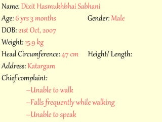 Name: Dixit Hasmukhbhai Sabhani 
Age: 6 yrs 3 months Gender: Male 
DOB: 21st Oct, 2007 
Weight: 15.9 kg 
Head Circumference: 47 cm Height/ Length: 
Address: Katargam 
Chief complaint: 
–Unable to walk 
–Falls frequently while walking 
–Unable to speak 
 