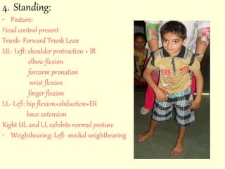 4. Standing: 
• Posture: 
Head control present 
Trunk- Forward Trunk Lean 
UL- Left: shoulder protraction + IR 
elbow flexion 
forearm pronation 
wrist flexion 
finger flexion 
LL- Left: hip flexion+abduction+ER 
knee extension 
Right UL and LL exhibits normal posture 
• Weightbearing: Left- medial weightbearing 
 