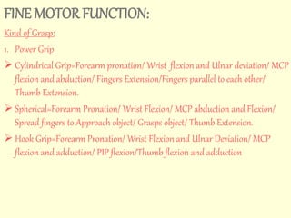 FINE MOTOR FUNCTION: 
Kind of Grasp: 
1. Power Grip 
 Cylindrical Grip=Forearm pronation/ Wrist flexion and Ulnar deviation/ MCP 
flexion and abduction/ Fingers Extension/Fingers parallel to each other/ 
Thumb Extension. 
 Spherical=Forearm Pronation/ Wrist Flexion/ MCP abduction and Flexion/ 
Spread fingers to Approach object/ Grasps object/ Thumb Extension. 
 Hook Grip=Forearm Pronation/ Wrist Flexion and Ulnar Deviation/ MCP 
flexion and adduction/ PIP flexion/Thumb flexion and adduction 
 