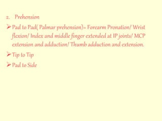 2. Prehension 
Pad to Pad( Palmar prehension)= Forearm Pronation/ Wrist 
flexion/ Index and middle finger extended at IP joints/ MCP 
extension and adduction/ Thumb adduction and extension. 
Tip to Tip 
Pad to Side 
 