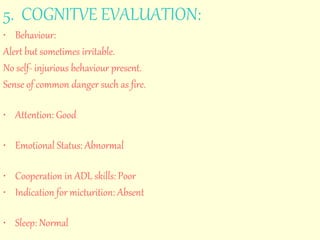 5. COGNITVE EVALUATION: 
• Behaviour: 
Alert but sometimes irritable. 
No self- injurious behaviour present. 
Sense of common danger such as fire. 
• Attention: Good 
• Emotional Status: Abnormal 
• Cooperation in ADL skills: Poor 
• Indication for micturition: Absent 
• Sleep: Normal 
 