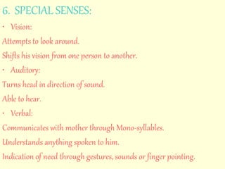 6. SPECIAL SENSES: 
• Vision: 
Attempts to look around. 
Shifts his vision from one person to another. 
• Auditory: 
Turns head in direction of sound. 
Able to hear. 
• Verbal: 
Communicates with mother through Mono-syllables. 
Understands anything spoken to him. 
Indication of need through gestures, sounds or finger pointing. 
 