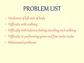 PROBLEM LIST 
• Weakness of left side of body 
• Difficulty with walking 
• Difficulty with balance during standing and walking 
• Difficulty in performing gross and fine motor tasks 
• Behavioural problems 
 