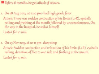  Before 6 months, he got attack of seizure. 
1. On 28 Aug 2013, at 2:00 pm- had high grade fever 
Attack: There was sudden contraction of his limbs (L>R), eyeballs 
rolling and frothing at the mouth followed by unconsciousness. On 
the way to the hospital, he soiled himself. 
Lasted for 10 min 
1. On 23 Nov 2013, at 10-11 pm- deep sleep 
Attack: Sudden contraction and relaxation of his limbs (L>R), eyeballs 
rolling, deviation of face to one side and frothing at the mouth. 
Lasted for 15 min 
 
