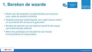 1. Bereken de waarde
15© ShoppingTomorrow © ShoppingTomorrow
• Maak voor alle projecten en optimalisaties een business
case, zodat de waarde inzichtelijk
• Vergelijk projecten onderling door een single success metric
en consistente KPI-structuur te gebruiken
• Bereken de potentie van een A/B test vooraf én de impact
van implementatie achteraf
• Werk met pretotypes om de potentie van nieuwe
functionalitetien te onderzoeken
1. Bereken de
waarde
 