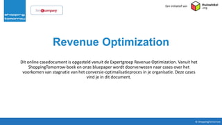 Revenue Optimization
Dit online casedocument is opgesteld vanuit de Expertgroep Revenue Optimization. Vanuit het
ShoppingTomorrow-boek en onze bluepaper wordt doorverwezen naar cases over het
voorkomen van stagnatie van het conversie-optimalisatieproces in je organisatie. Deze cases
vind je in dit document.
© ShoppingTomorrow
Een initiatief van
 
