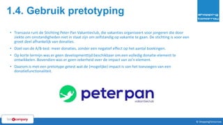 1.4. Gebruik pretotyping
31© ShoppingTomorrow © ShoppingTomorrow
• Transavia runt de Stichting Peter Pan Vakantieclub, die vakanties organiseert voor jongeren die door
ziekte om omstandigheden niet in staat zijn om zelfstandig op vakantie te gaan. De stichting is voor een
groot deel afhankelijk van donaties.
• Doel van de A/B-test: meer donaties, zonder een negatief effect op het aantal boekingen.
• Op korte termijn was er geen developmenttijd beschikbaar om een volledig donatie-element te
ontwikkelen. Bovendien was er geen zekerheid over de impact van zo’n element.
• Daarom is met een pretotype getest wat de (mogelijke) impact is van het toevoegen van een
donatiefunctionaliteit.
 