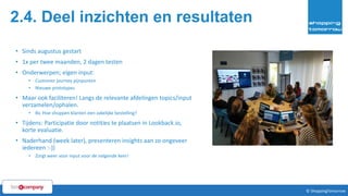 2.4. Deel inzichten en resultaten
• Sinds augustus gestart
• 1x per twee maanden, 2 dagen testen
• Onderwerpen; eigen input:
• Customer journey pijnpunten
• Nieuwe prototypes
• Maar ook faciliteren! Langs de relevante afdelingen topics/input
verzamelen/ophalen.
• Bv. Hoe shoppen klanten een zakelijke bestelling?
• Tijdens: Participatie door notities te plaatsen in Lookback.io,
korte evaluatie.
• Naderhand (week later), presenteren insights aan zo ongeveer
iedereen :-))
• Zorgt weer voor input voor de volgende keer!
45© ShoppingTomorrow © ShoppingTomorrow
 