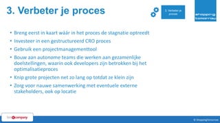 3. Verbeter je proces
55© ShoppingTomorrow © ShoppingTomorrow
• Breng eerst in kaart wáár in het proces de stagnatie optreedt
• Investeer in een gestructureerd CRO proces
• Gebruik een projectmanagementtool
• Bouw aan autonome teams die werken aan gezamenlijke
doelstellingen, waarin ook developers zijn betrokken bij het
optimalisatieproces
• Knip grote projecten net zo lang op totdat ze klein zijn
• Zorg voor nauwe samenwerking met eventuele externe
stakeholders, ook op locatie
3. Verbeter je
proces
 