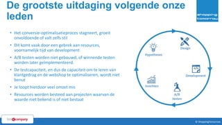De grootste uitdaging volgende onze
leden
6© ShoppingTomorrow © ShoppingTomorrow
• Het conversie-optimalisatieproces stagneert, groeit
onvoldoende of valt zelfs stil
• Dit komt vaak door een gebrek aan resources,
voornamelijk tijd van development
• A/B testen worden niet gebouwd, of winnende testen
worden later geïmplementeerd.
• De testcapaciteit, en dus de capaciteit om te leren van
klantgedrag en de webshop te optimaliseren, wordt niet
benut
• Je loopt hierdoor veel omzet mis
• Resources worden besteed aan projecten waarvan de
waarde niet bekend is of niet bestaat
 