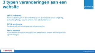 3 typen veranderingen aan een
website
7© ShoppingTomorrow © ShoppingTomorrow
TYPE 1: verbetering
Kleine verbeteringen en doorontwikkeling van de bestaande online omgeving,
inclusief bugfixing / security patches / pro-actief onderhoud
TYPE 2: vernieuwing
Fundamentele vernieuwing van de online omgeving
TYPE 3: innovatie
Fundamentele en digitale innovatie: een geheel nieuw verdien- en bedrijfsmodel
(‘game changer’)
 