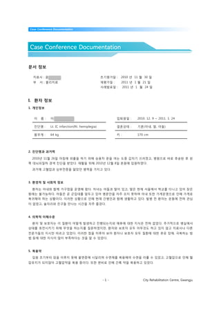 Case Conference Documentation




Case Conference Documentation


문서 정보

  치료사 : 윤태원                                       초기평가일 :    2010 년 11 월 30 일
  부   서 : 물리치료                                    재평가일 :     2011 년 1 월 21 일
                                                  사례발표일 :        2011 년 1 월 24 일



I. 환자 정보
1. 개인정보


  이    름 :    이규선(53 / M)                                  입퇴원일 :       2010. 12. 9 ~ 2011. 1. 24

  진단명 :       Lt. IC infarction(Rt. hemiplegia)            결혼상태 :       기혼(아내, 딸, 아들)

  몸무게 :       64 kg                                        키 :          170 cm




2. 진단명과 과거력

 2010년 11월 26일 아침에 외출을 하기 위해 승용차 문을 여는 도중 갑자기 쓰러졌고, 병원으로 바로 후송된 후 왼
쪽 대뇌피질하 경색 진단을 받았다. 재활을 위해 2010년 12월 8일 본원에 입원하였다.

 과거에 고혈압과 심부전증을 앓았던 병력을 가지고 있다.



3. 환경적 및 사회적 정보

 환자는 아내와 함께 가구점을 운영해 왔다. 자녀는 아들과 딸이 있고, 딸은 현재 서울에서 학교를 다니고 있어 잦은
왕래는 불가능하다. 아들은 곧 군입대를 앞두고 있어 병문안을 자주 오지 못하며 아내 또한 가게운영으로 인해 가게로
복귀해야 하는 상황이다. 이러한 상황으로 인해 현재 간병인과 함께 생활하고 있다. 발병 전 환자는 운동에 전혀 관심
이 없었고, 술자리와 친구들 만나는 시간을 자주 즐겼다.



4. 의학적 이해수준

 환자 및 보호자는 이 질환이 어떻게 발생하고 진행되는지와 예후에 대한 지식은 전혀 없었다. 추가적으로 병실에서
상태를 호전시키기 위해 무엇을 하는지를 질문하였지만, 환자와 보호자 모두 아무것도 하고 있지 않고 치료사나 다른
전문가들의 지시만 따르고 있었다. 이러한 점을 미루어 보아 환자나 보호자 모두 질환에 대한 후유 장애, 극복하는 방
법 등에 대한 지식이 많이 부족하다는 것을 알 수 있었다.



5. 복용약

 입원 초기부터 잠을 이루지 못해 불면증에 시달리며 수면제를 복용해야 수면을 이룰 수 있었고, 고혈압으로 인해 혈
압유지가 되지않아 고혈압약을 복용 중이다. 또한 변비로 인해 간혹 약을 복용하고 있었다.




                                                  -1-                      City Rehabilitation Centre, Gwangju
 