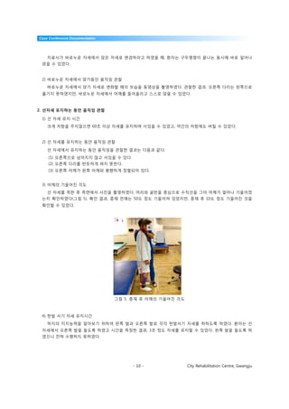 Case Conference Documentation




    치료사가 바로누운 자세에서 앉은 자세로 변경하라고 하였을 때, 환자는 구두명령이 끝나는 동시에 바로 일어나
 앉을 수 있었다.


 2) 바로누운 자세에서 앉기동안 움직임 관찰
    바로누운 자세에서 앉기 자세로 변화할 때의 모습을 동영상을 촬영하였다. 관찰한 결과, 오른쪽 다리는 왼쪽으로
 옮기지 못하였지만, 바로누운 자세에서 어깨를 들어올리고 스스로 앉을 수 있었다.



2. 선자세 유지하는 동안 움직임 관찰

 1) 선 자세 유지 시간
    크게 저항을 주지않으면 60초 이상 자세를 유지하며 서있을 수 있었고, 약간의 저항에도 버틸 수 있었다.


 2) 선 자세를 유지하는 동안 움직임 관찰

    선 자세에서 유지하는 동안 움직임을 관찰한 결과는 다음과 같다.
    (1) 오른쪽으로 넘어지지 않고 서있을 수 있다.
    (2) 오른쪽 다리를 반듯하게 펴지 못한다.
    (3) 오른쪽 어깨가 왼쪽 어깨와 평행하게 정렬되어 있다.


 3) 어깨의 기울어진 각도
    선 자세를 취한 후 측면에서 사진을 촬영하였다. 머리와 골반을 중심으로 수직선을 그어 어깨가 얼마나 기울어졌
 는지 확인하였다(그림 5). 확인 결과, 중재 전에는 50도 정도 기울어져 있었지만, 중재 후 10도 정도 기울어진 것을
 확인할 수 있었다.




                                그림 5. 중재 후 어깨의 기울어진 각도



 4) 한발 서기 자세 유지시간
    하지의 지지능력을 알아보기 위하여 왼쪽 발과 오른쪽 발로 각각 한발서기 자세를 취하도록 하였다. 환자는 선
 자세에서 오른쪽 발을 들도록 하였고 시간을 측정한 결과, 3초 정도 자세를 유지할 수 있었다. 왼쪽 발을 들도록 하
 였으나 전혀 수행하지 못하였다.




                                     - 10 -              City Rehabilitation Centre, Gwangju
 