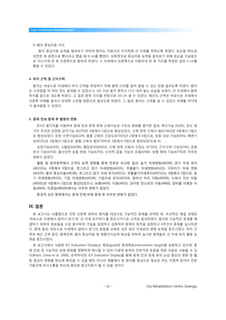 Case Conference Documentation




  5) 몸의 중심이동 거리
     몸의 중심이동 능력을 알아보기 위하여 환자는 치료사의 지지하에 선 자세를 취하도록 하였다. 왼손을 90도로
  외전한 후 왼쪽으로 뻗으라고 했을 때 8 cm를 뻗었다. 오른쪽으로 중심이동 능력을 알아보기 위해 왼손을 가슴앞으
  로 지나가게 한 후 오른쪽으로 향하게 하였다. 그 자세에서 오른쪽으로 이동하게 한 후 거리를 측정한 결과 3 cm를
  뻗을 수 있었다.



4. 하지 근력 및 근지구력

  환자는 바로누운 자세에서 하지 근력을 측정하기 위해 환측 다리를 들어 올릴 수 있는 만큼 올리도록 하였다. 환자
는 고관절을 약 30도 정도 굴곡할 수 있었으나, 3초 이상 들지 못하고 다시 내려 놓는 모습을 보였다. 선 자세에서 환측
하지를 앞으로 내도록 하였다. 그 결과 환측 다리를 전방으로 10 cm 낼 수 있었다. 체간의 근력은 바로누운 자세에서
오른쪽 어깨를 들어서 반대쪽 고관절 방향으로 올리도록 하였다. 그 결과, 환자는 고개를 들 수 있었고 어깨를 바닥에
서 들어올릴 수 있었다.



5. 중재 전과 중재 후 활동의 변화

    ICF의 평가치를 이용하여 중재 전과 중재 후에 신체기능과 구조의 변화를 평가한 결과, 촉각기능 (b265), 온도 및
  기타 자극과 관련된 감각기능 (b270)은 4점에서 2점으로 향상되었고, 신체 편측 근육의 힘(b7302)은 4점에서 3점으
  로 향상되었다. 또한 수면기능(b134), 몸통 근육의 긴장도(b7355)은 2점에서 0점으로, 운동 내성 기능(b455), 배변기
  능(b525)은 3점에서 2점으로, 몸통 근육의 힘(b7305)은 3점에서 0점으로 향상되었다(표 4).
    심장기능(b410), 고혈압(b4200), 혈압유지(b4202), 신체 편측 근육의 긴장도 (b7352), 근지구력 기능(b740), 운동
  반사 기능(b750), 불수의적 운동 반응 기능(b755), 수의적 운동 기능의 조절(b760), 보행 형태 기능(b770)은 아무런
  변화가 없었다.
    활동 및 참여영역에서 고객의 능력 변화를 중재 전후로 비교한 결과, 눕기 자세변화(d4100), 앉기 자세 유지
  (d4153)는 4점에서 0점으로, 쪼그리고 앉기 자세변화(d4101), 무릎꿇기 자세변화(d4102), 구부리기 자세 변화
  (d4105), 몸의 중심이동(d4106), 쪼그리고 앉기 자세 유지(d4151), 무릎꿇기자세유지(d4152)는 4점에서 3점으로, 앉
  기 자세변화(d4103), 기립 자세변화(d4104), 기립자세 유지(d4154), 앉아서 자리 이동(d4200), 누워서 자리 이동
  (d4201)은 4점에서 1점으로 향상되었으나, 보행(d450), 이동(d455), 상이한 장소로의 이동(d460), 장비를 이용한 이
  동(d465), 자영업(d8500)에서는 아무런 변화가 없었다.

    환경적 요인 항목에서는 중재 전에 비해 중재 후 아무런 변화가 없었다.


IX. 결론
  본 보고서는 뇌졸중으로 인한 오른쪽 편마비 환자를 대상으로 기능적인 문제를 파악한 후, 우선적인 해결 과제로
‘바로누운 자세에서 일어나 앉기’와 ‘선 자세 유지하기’를 증진시키기로 고객과 합의하였다. 합의된 기능적인 문제를 해
결하기 위하여 정보들을 수집 분석하여 가설을 설정하고 검증하여 중재의 목적을 설정하고 4주간의 중재를 실시하였
다. 중재 결과, 바로누운 자세에서 일어나 앉기의 방법을 교육한 것은 앉은 자세로의 변화 능력을 증진시켰고, 하지 근
력과 체간 근력 증진, 발목전략, 몸의 중심이동 및 체중지지능력 향상을 위하여 실시한 중재들은 선 자세 유지 활동 능
력을 증진시켰다.
  본 보고서에서 사용한 ICF Evaluation Display는 목표(goal)와 중재목표(intervention target)를 포함하고 있으며, 중
재 전과 후 기능적인 상태 변화를 명확하게 제시할 수 있어 다영역 분야의 전문가와 토론을 위한 자료로 사용될 수 있
다(Brach, Cieza et al. 2006). 요약하자면, ICF Evaluation Display를 통해 중재 전과 중재 후의 손상 중심의 변화 및 활
동 중심의 변화를 한눈에 확인할 수 있을 뿐만 아니라 재활에서 한 환자를 중심으로 필요로 하는 다영역 분야의 전문
가들간에 의사소통을 하는데 중요한 참고자료가 될 수 있을 것이다.




                                       - 11 -                City Rehabilitation Centre, Gwangju
 